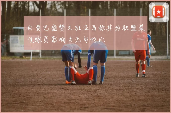 白曼巴盛赞文班亚马称其为联盟最佳球员影响力无与伦比