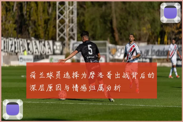 荷兰球员选择为摩洛哥出战背后的深层原因与情感归属分析