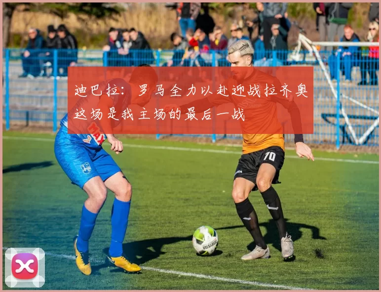 迪巴拉：罗马全力以赴迎战拉齐奥这场是我主场的最后一战