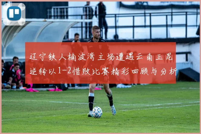 辽宁铁人楠波湾主场遭遇云南玉昆逆转以1-2惜败比赛精彩回顾与分析