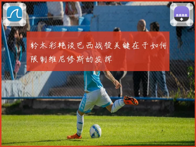 铃木彩艳谈巴西战役关键在于如何限制维尼修斯的发挥