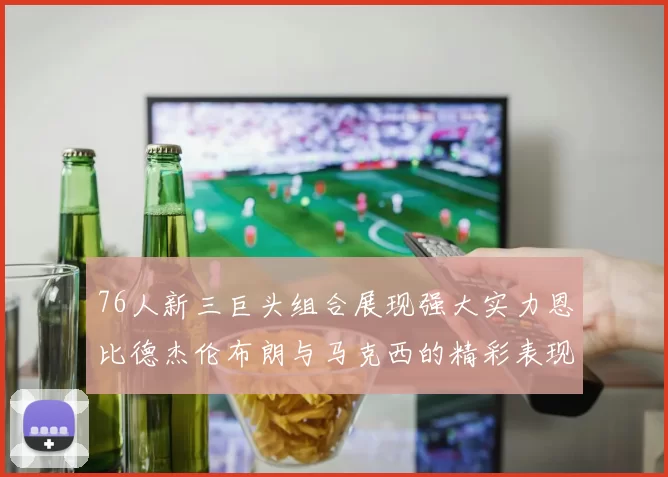 76人新三巨头组合展现强大实力恩比德杰伦布朗与马克西的精彩表现引发期待