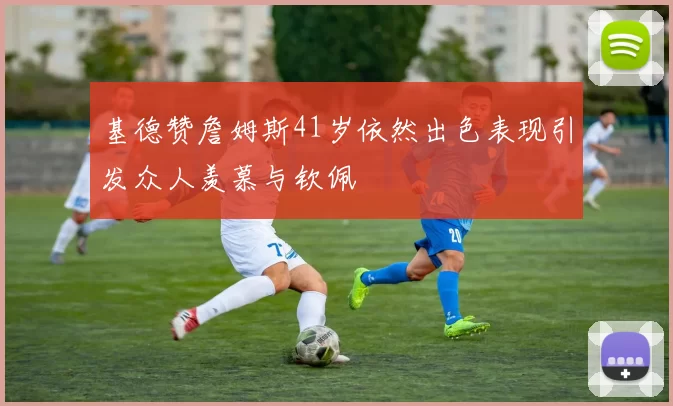 基德赞詹姆斯41岁依然出色表现引发众人羡慕与钦佩