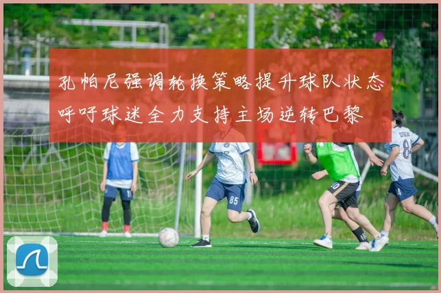 孔帕尼强调轮换策略提升球队状态呼吁球迷全力支持主场逆转巴黎