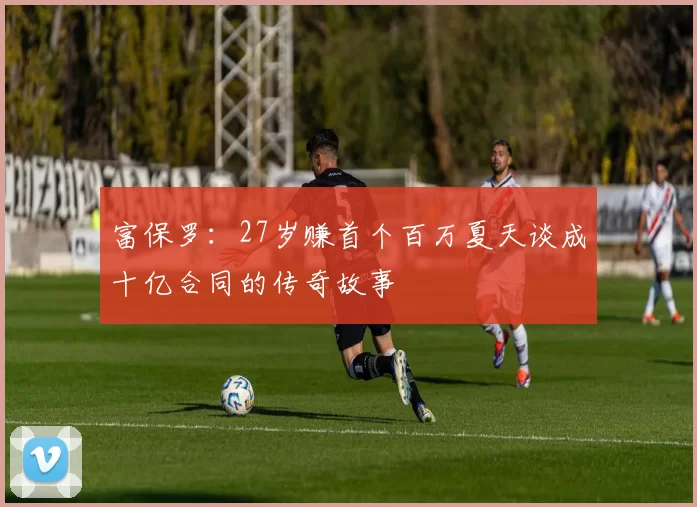 富保罗：27岁赚首个百万夏天谈成十亿合同的传奇故事