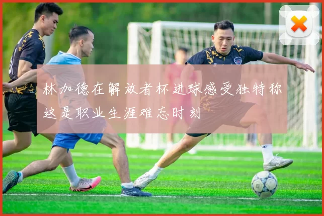 林加德在解放者杯进球感受独特称这是职业生涯难忘时刻
