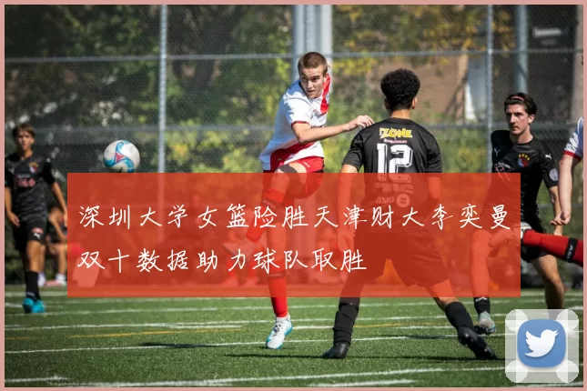 深圳大学女篮险胜天津财大李奕曼双十数据助力球队取胜