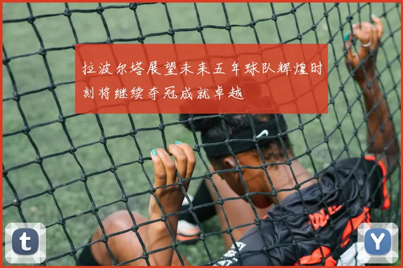 拉波尔塔展望未来五年球队辉煌时刻将继续夺冠成就卓越