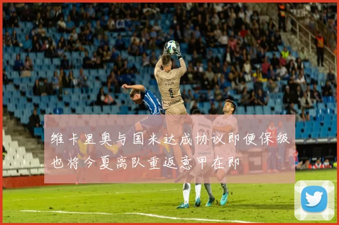 维卡里奥与国米达成协议即便保级也将今夏离队重返意甲在即