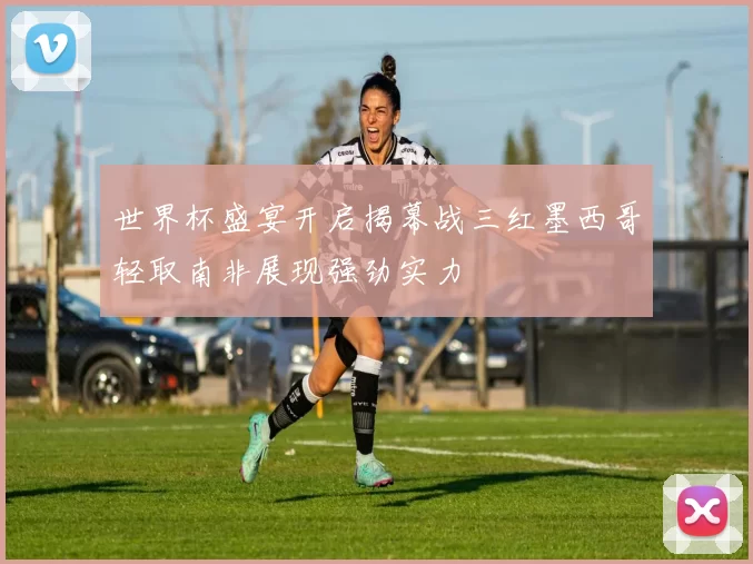 世界杯盛宴开启揭幕战三红墨西哥轻取南非展现强劲实力
