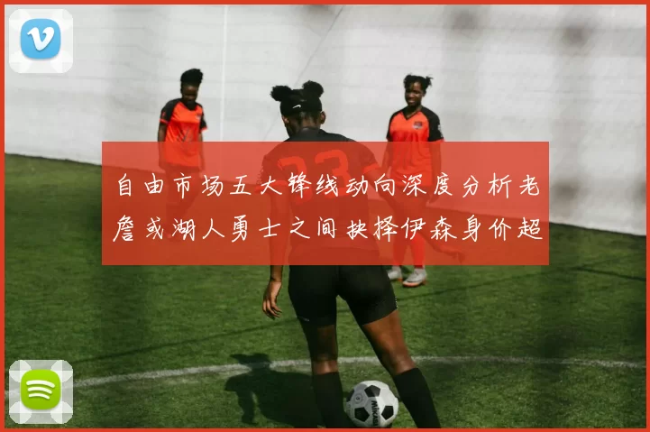 自由市场五大锋线动向深度分析老詹或湖人勇士之间抉择伊森身价超2000万