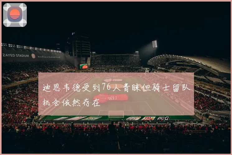 迪恩韦德受到76人青睐但骑士留队机会依然存在