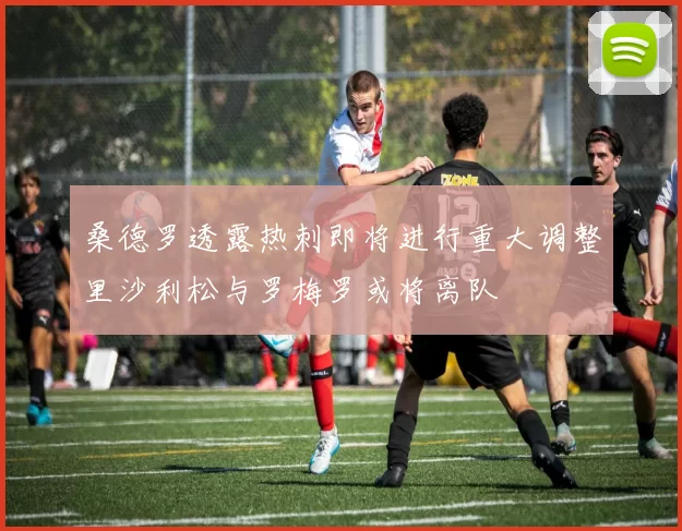 桑德罗透露热刺即将进行重大调整里沙利松与罗梅罗或将离队