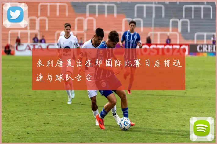 米利唐复出在即国际比赛日后将迅速与球队会合