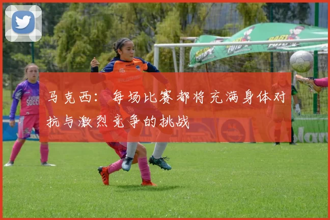 马克西：每场比赛都将充满身体对抗与激烈竞争的挑战